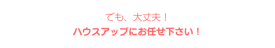 でも大丈夫！ハウスアップにお任せください